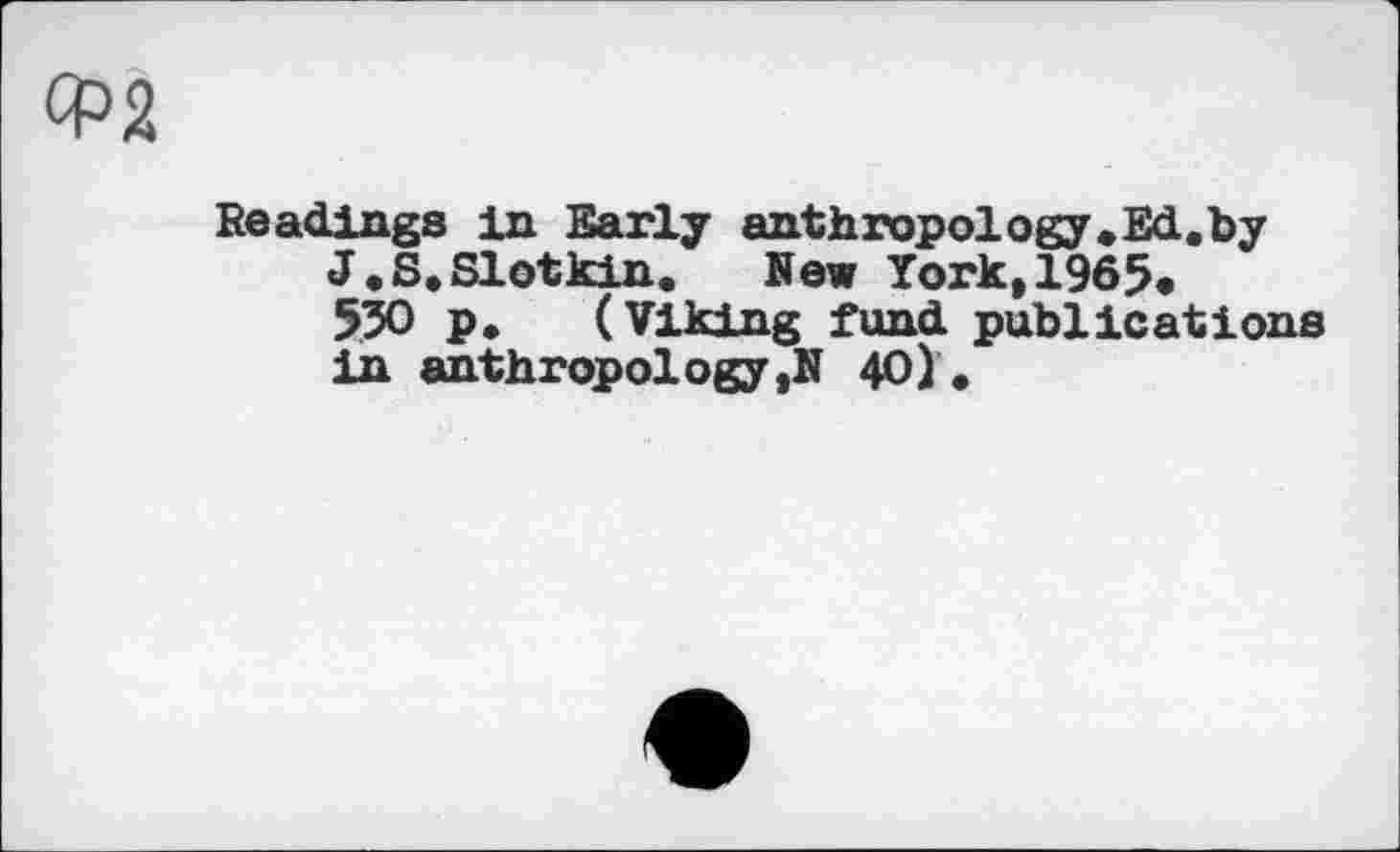 ﻿Ф2
Readings in Early anthropology.Ed.by J. S. Slot kin. New York,1965.
530 p. (Viking fund publications in anthropology ,N 40).